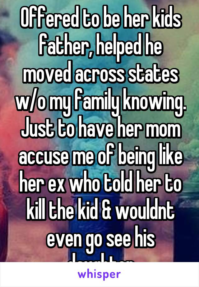 Offered to be her kids father, helped he moved across states w/o my family knowing. Just to have her mom accuse me of being like her ex who told her to kill the kid & wouldnt even go see his daughter