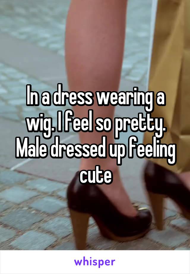 In a dress wearing a wig. I feel so pretty. Male dressed up feeling cute