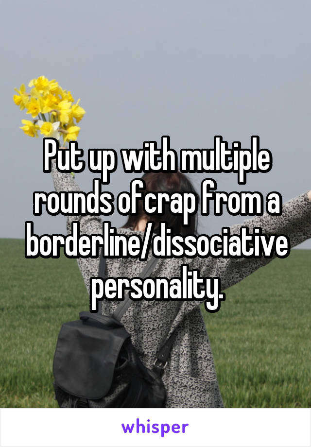 Put up with multiple rounds ofcrap from a borderline/dissociative personality.