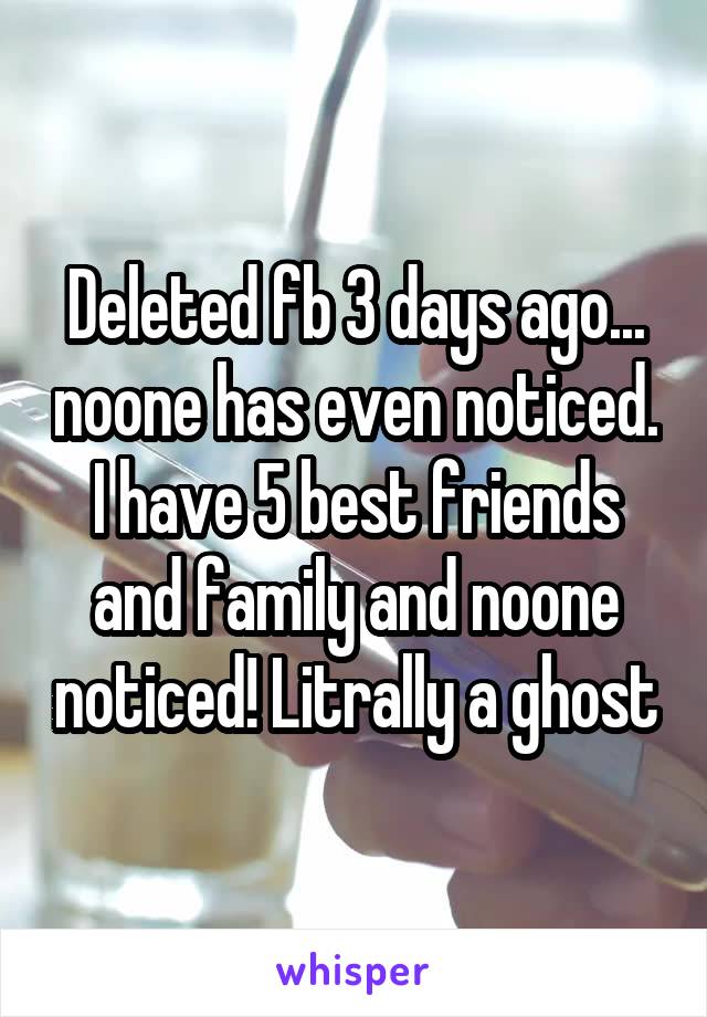 Deleted fb 3 days ago... noone has even noticed. I have 5 best friends and family and noone noticed! Litrally a ghost
