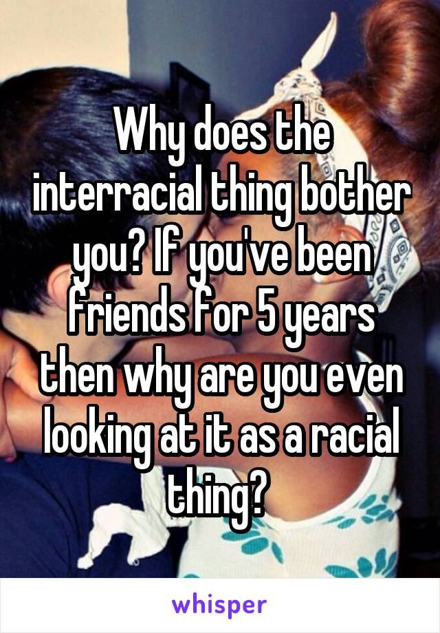 Why does the interracial thing bother you? If you've been friends for 5 years then why are you even looking at it as a racial thing? 