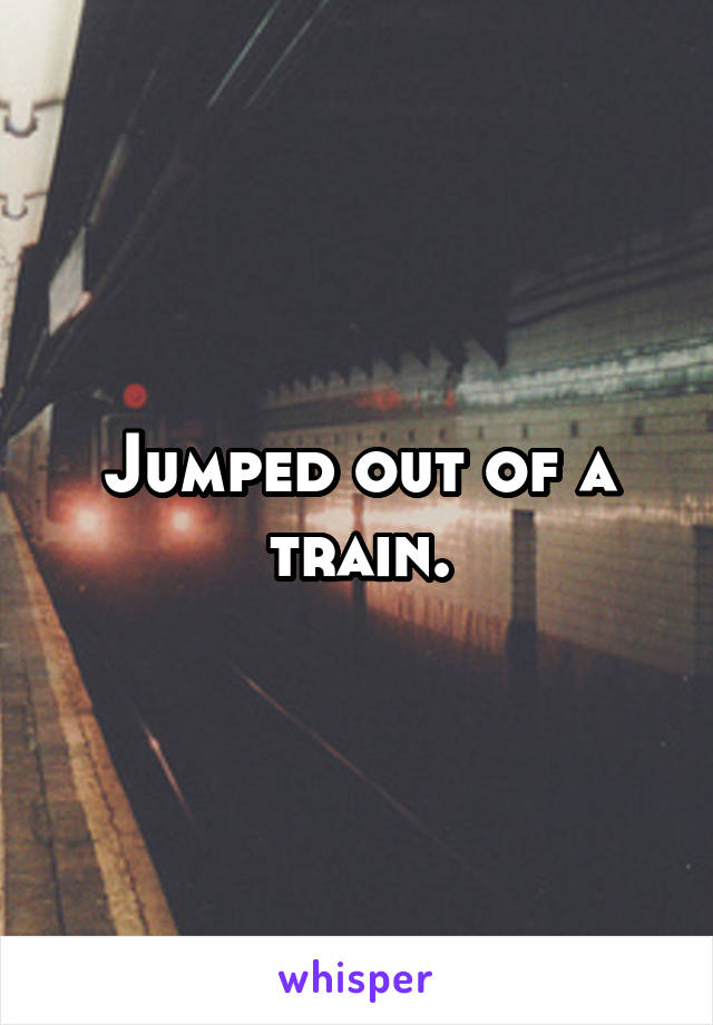 Jumped out of a train.