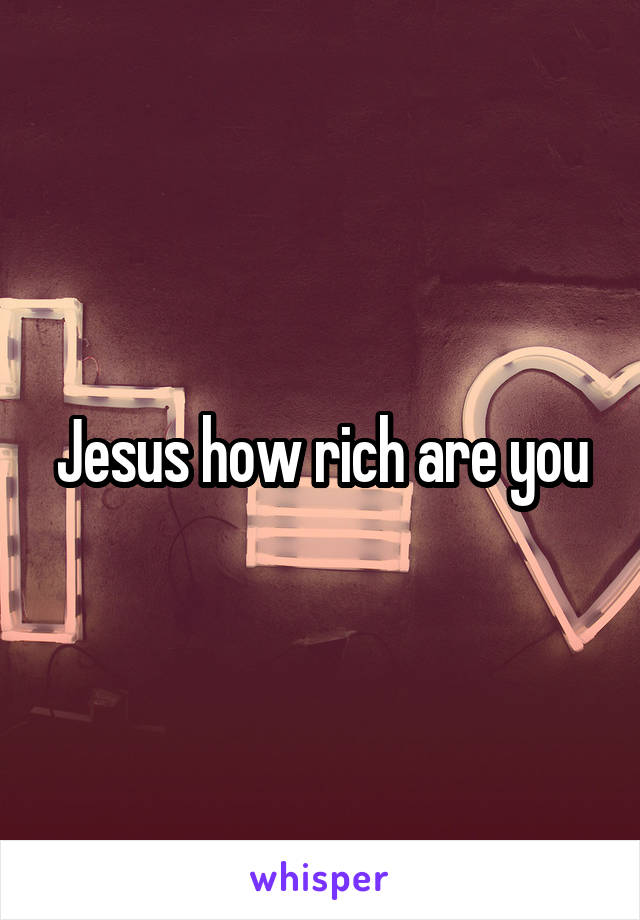 Jesus how rich are you