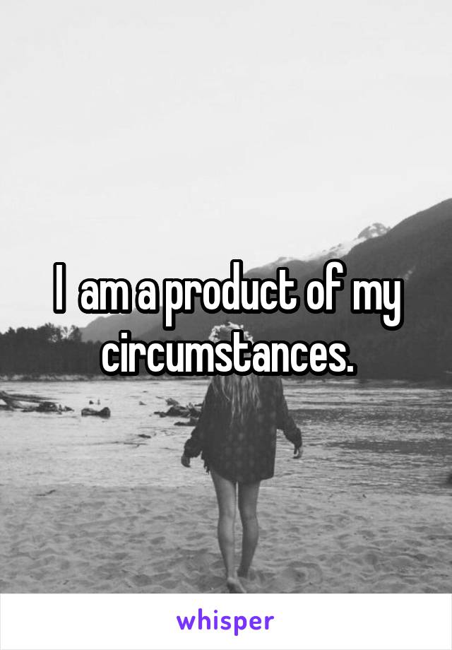 I  am a product of my circumstances.