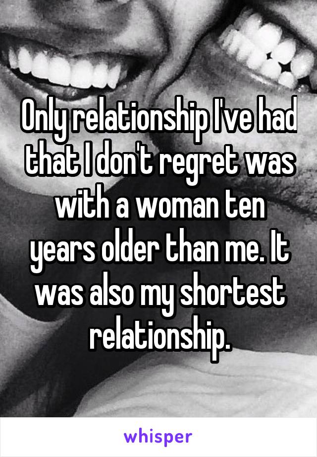 Only relationship I've had that I don't regret was with a woman ten years older than me. It was also my shortest relationship.