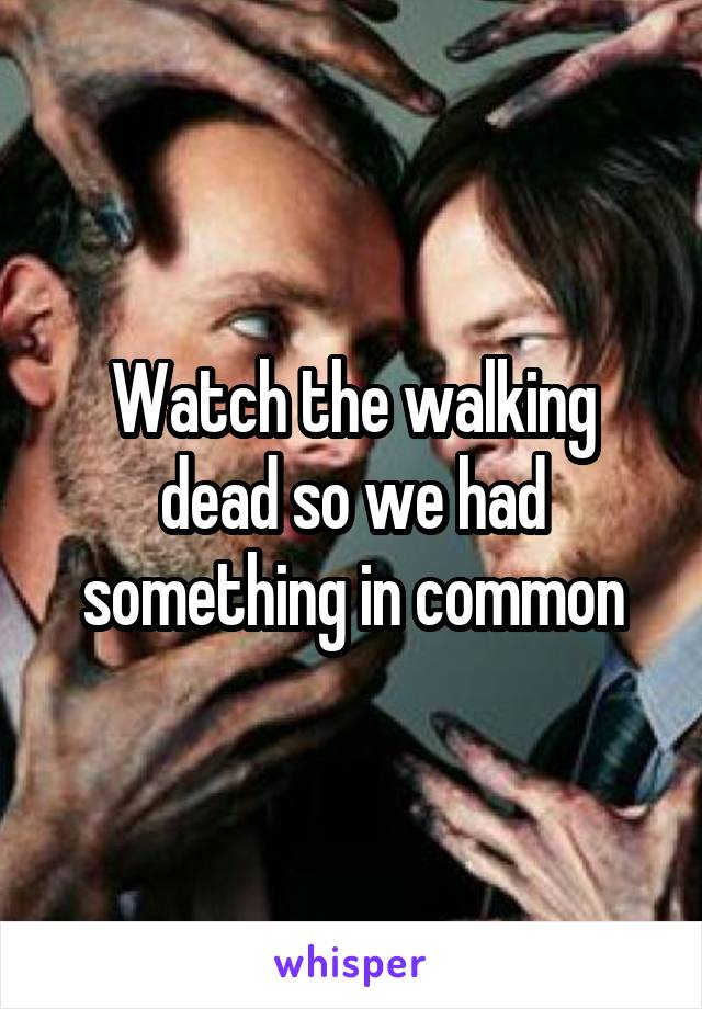 Watch the walking dead so we had something in common