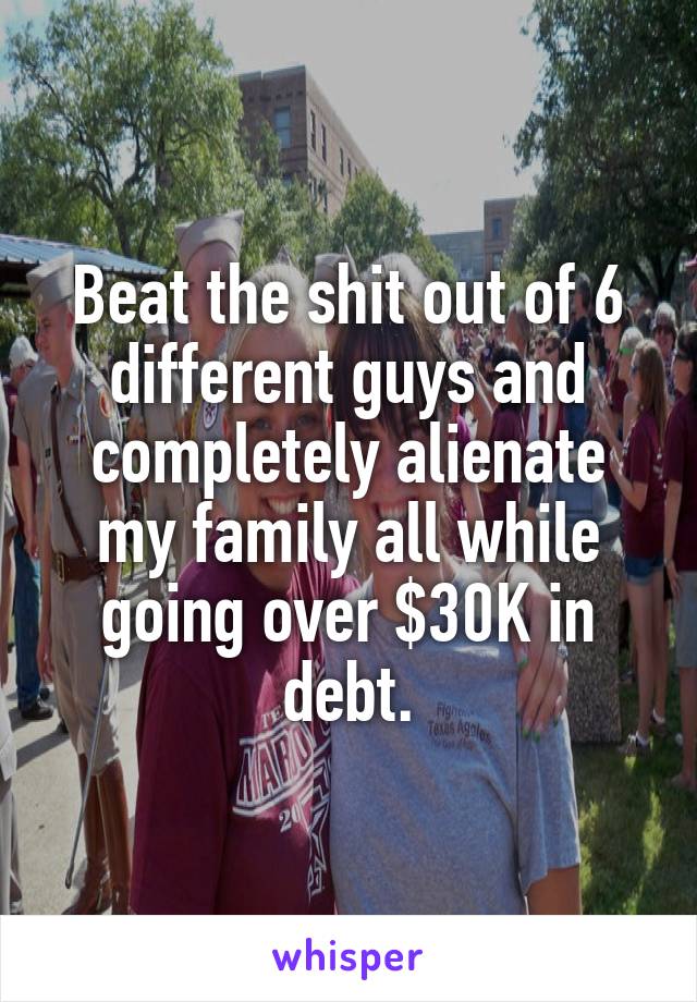 Beat the shit out of 6 different guys and completely alienate my family all while going over $30K in debt.