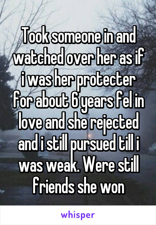 Took someone in and watched over her as if i was her protecter for about 6 years fel in love and she rejected and i still pursued till i was weak. Were still friends she won