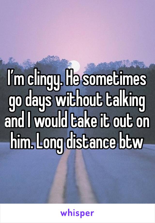 I’m clingy. He sometimes go days without talking and I would take it out on him. Long distance btw