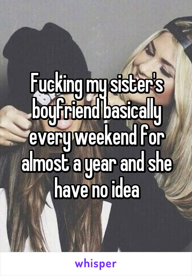 Fucking my sister's boyfriend basically every weekend for almost a year and she have no idea