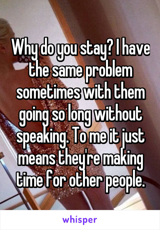 Why do you stay? I have the same problem sometimes with them going so long without speaking. To me it just means they're making time for other people.