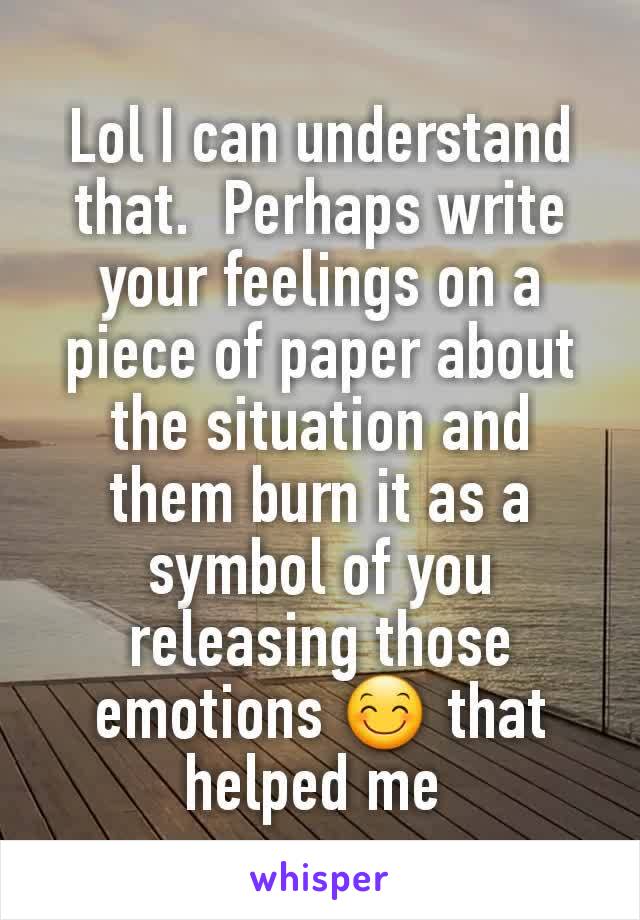 Lol I can understand that.  Perhaps write your feelings on a piece of paper about the situation and them burn it as a symbol of you releasing those emotions 😊 that helped me 