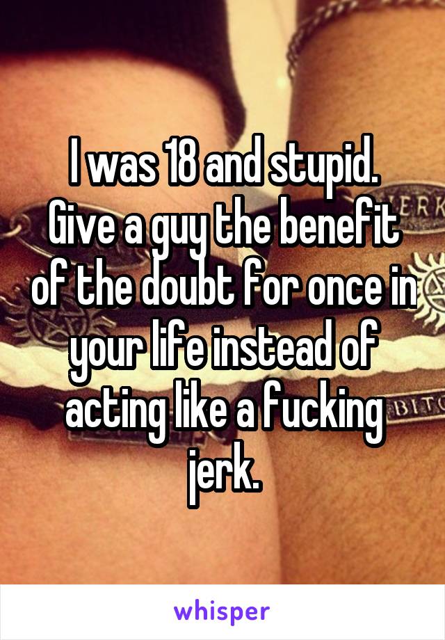 I was 18 and stupid.
Give a guy the benefit of the doubt for once in your life instead of acting like a fucking jerk.