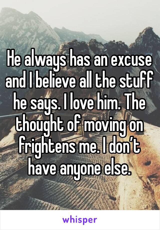 He always has an excuse and I believe all the stuff he says. I love him. The thought of moving on frightens me. I don’t have anyone else.