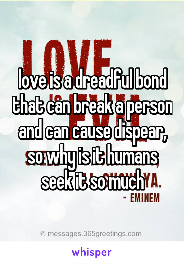 love is a dreadful bond that can break a person and can cause dispear, so why is it humans seek it so much