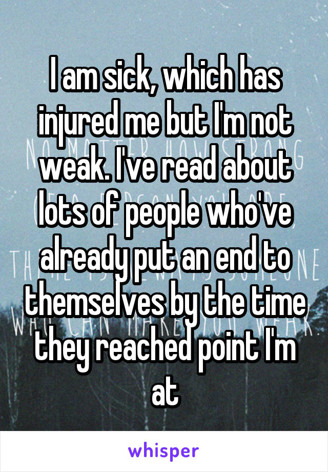 I am sick, which has injured me but I'm not weak. I've read about lots of people who've already put an end to themselves by the time they reached point I'm at