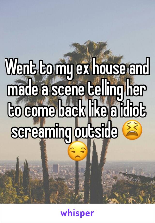 Went to my ex house and made a scene telling her to come back like a idiot screaming outside 😫😒