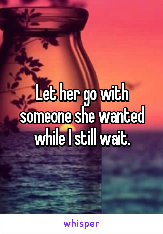 Let her go with someone she wanted while I still wait.