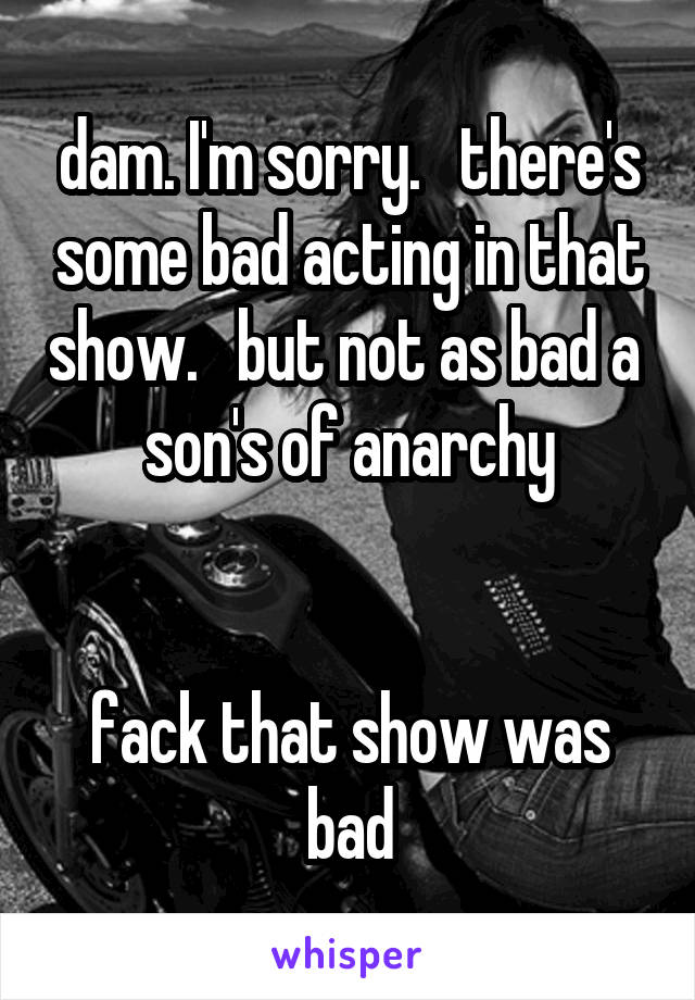 dam. I'm sorry.   there's some bad acting in that show.   but not as bad a 
son's of anarchy


fack that show was bad