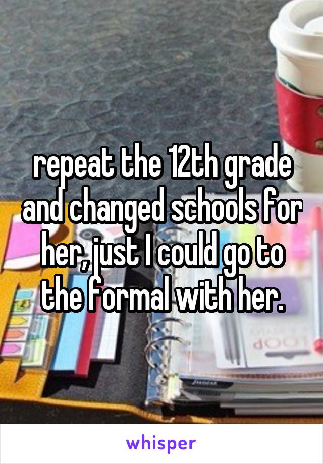 repeat the 12th grade and changed schools for her, just I could go to the formal with her.