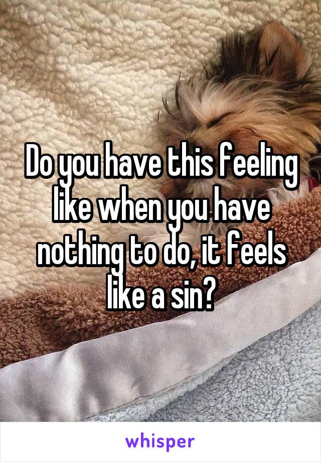 Do you have this feeling like when you have nothing to do, it feels like a sin?