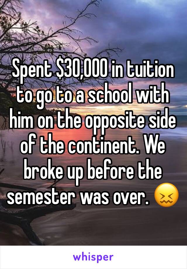 Spent $30,000 in tuition to go to a school with him on the opposite side of the continent. We broke up before the semester was over. 😖