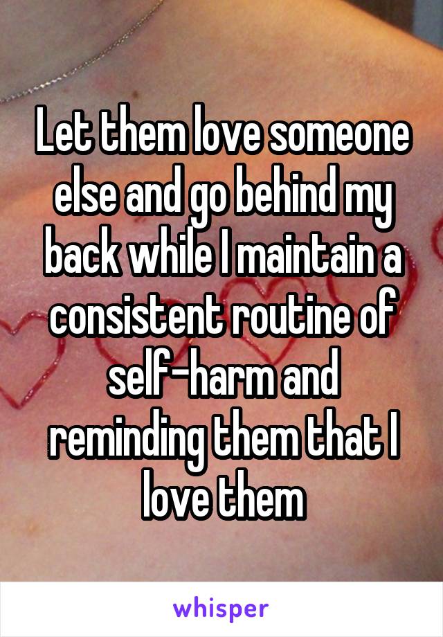 Let them love someone else and go behind my back while I maintain a consistent routine of self-harm and reminding them that I love them