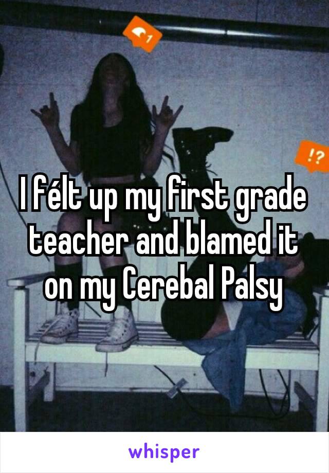 I félt up my first grade teacher and blamed it on my Cerebal Palsy