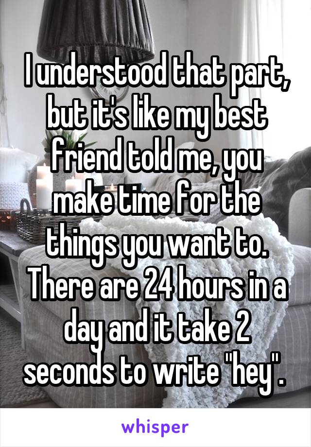 I understood that part, but it's like my best friend told me, you make time for the things you want to. There are 24 hours in a day and it take 2 seconds to write "hey". 