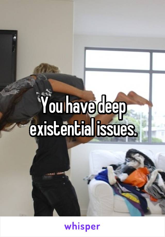 You have deep existential issues.