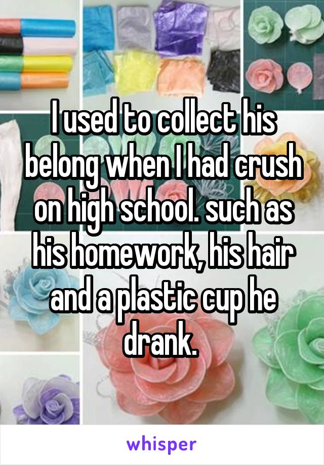 I used to collect his belong when I had crush on high school. such as his homework, his hair and a plastic cup he drank. 