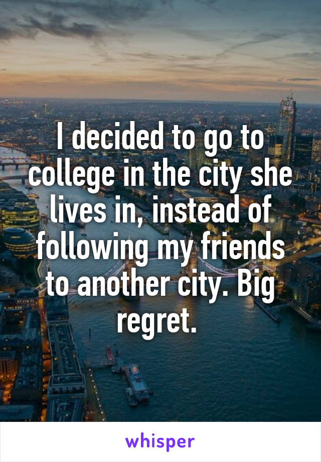 I decided to go to college in the city she lives in, instead of following my friends to another city. Big regret. 