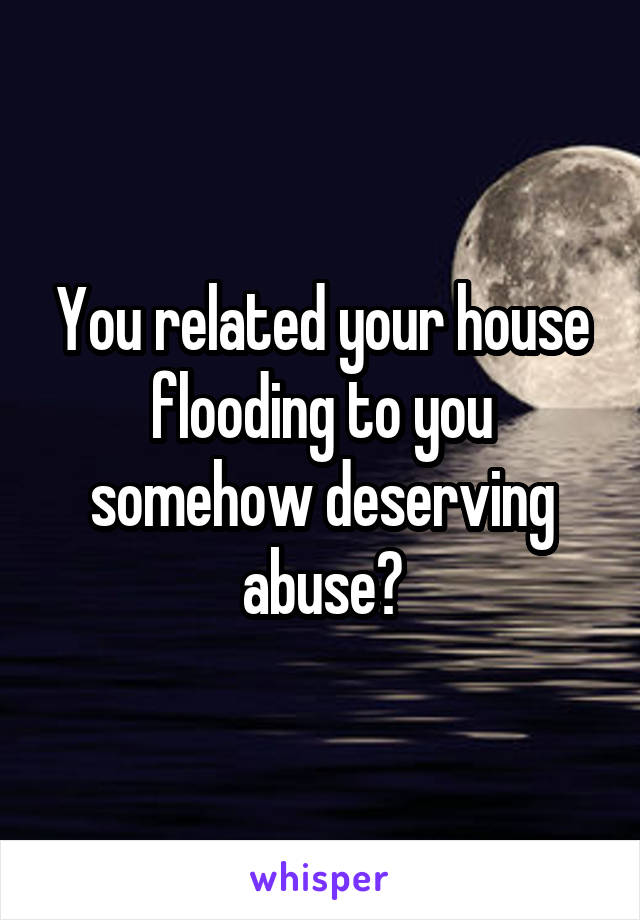 You related your house flooding to you somehow deserving abuse?