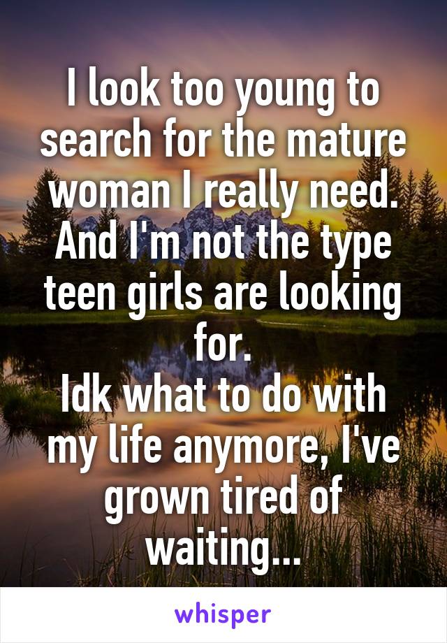 I look too young to search for the mature woman I really need.
And I'm not the type teen girls are looking for.
Idk what to do with my life anymore, I've grown tired of waiting...