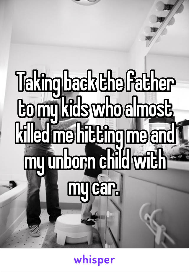 Taking back the father to my kids who almost killed me hitting me and my unborn child with my car. 