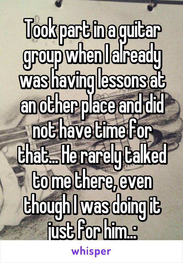 Took part in a guitar group when I already was having lessons at an other place and did not have time for that... He rarely talked to me there, even though I was doing it just for him..: