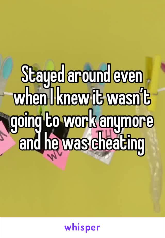 Stayed around even when I knew it wasn’t going to work anymore and he was cheating 