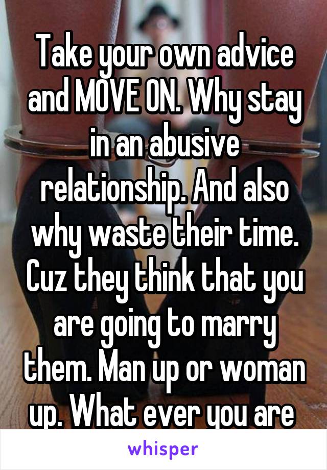 Take your own advice and MOVE ON. Why stay in an abusive relationship. And also why waste their time. Cuz they think that you are going to marry them. Man up or woman up. What ever you are 