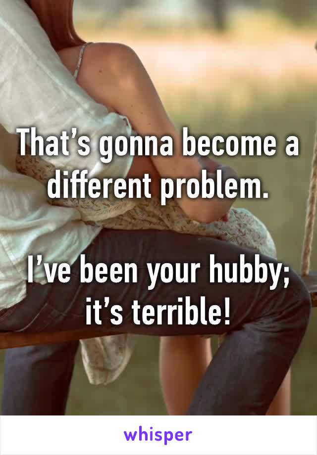 That’s gonna become a different problem. 

I’ve been your hubby; it’s terrible!