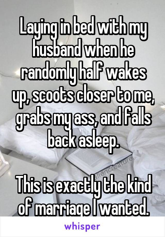 Laying in bed with my husband when he randomly half wakes up, scoots closer to me, grabs my ass, and falls back asleep.

This is exactly the kind of marriage I wanted.