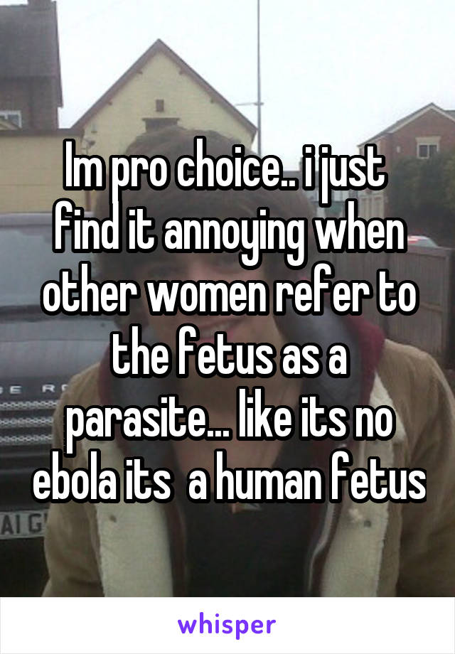 Im pro choice.. i just  find it annoying when other women refer to the fetus as a parasite... like its no ebola its  a human fetus