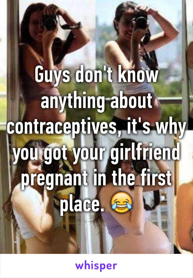 Guys don't know anything about contraceptives, it's why you got your girlfriend pregnant in the first place. 😂