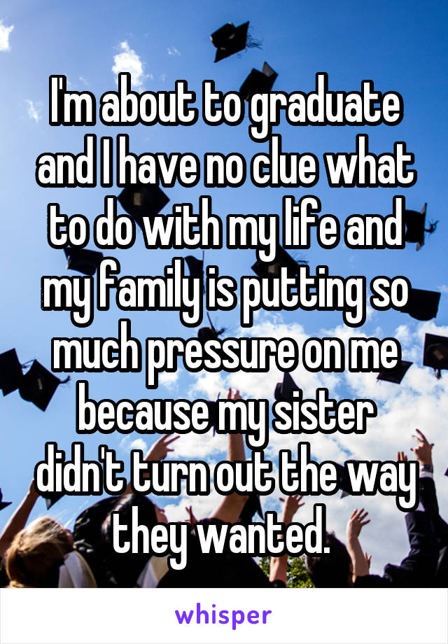 I'm about to graduate and I have no clue what to do with my life and my family is putting so much pressure on me because my sister didn't turn out the way they wanted. 