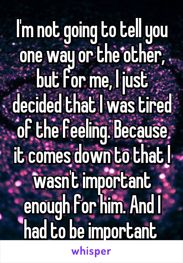 I'm not going to tell you one way or the other, but for me, I just decided that I was tired of the feeling. Because it comes down to that I wasn't important enough for him. And I had to be important 