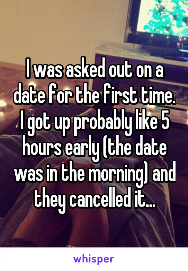 I was asked out on a date for the first time. I got up probably like 5 hours early (the date was in the morning) and they cancelled it...