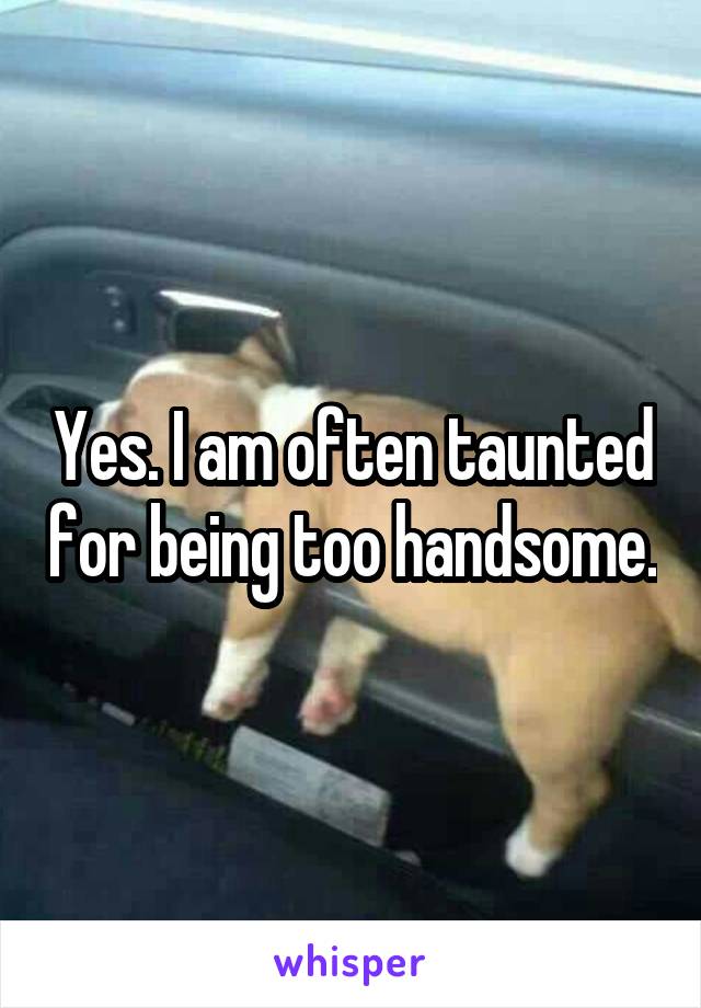 Yes. I am often taunted for being too handsome.