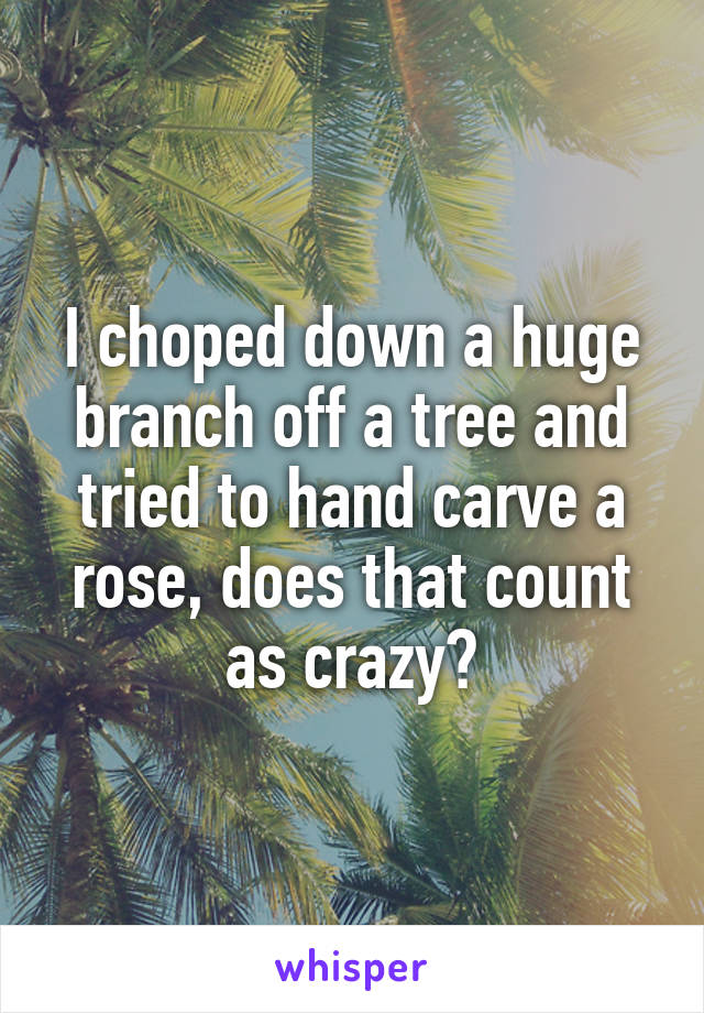 I choped down a huge branch off a tree and tried to hand carve a rose, does that count as crazy?