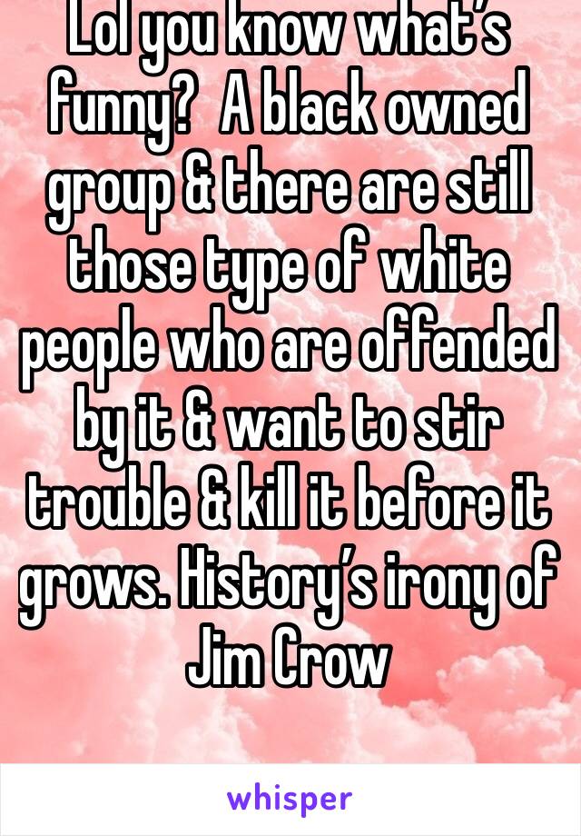 Lol you know what’s funny?  A black owned group & there are still those type of white people who are offended by it & want to stir trouble & kill it before it grows. History’s irony of Jim Crow