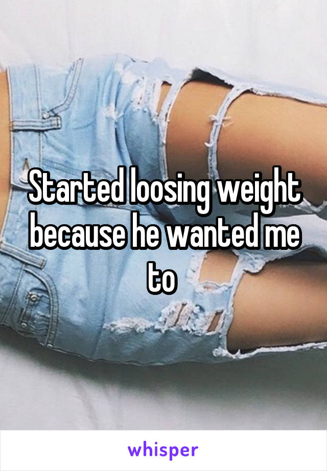 Started loosing weight because he wanted me to 