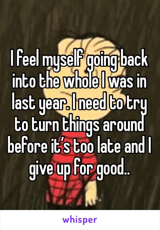 I feel myself going back into the whole I was in last year. I need to try to turn things around before it’s too late and I give up for good..